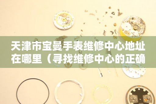 天津市宝曼手表维修中心地址在哪里（寻找维修中心的正确途径）