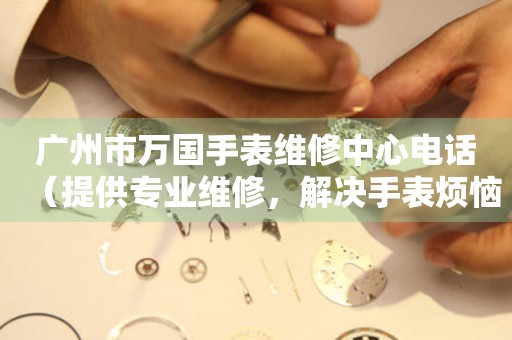 广州市万国手表维修中心电话（提供专业维修，解决手表烦恼）