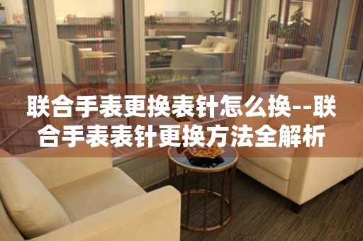  联合手表更换表针怎么换--联合手表表针更换方法全解析 手表维修知识库