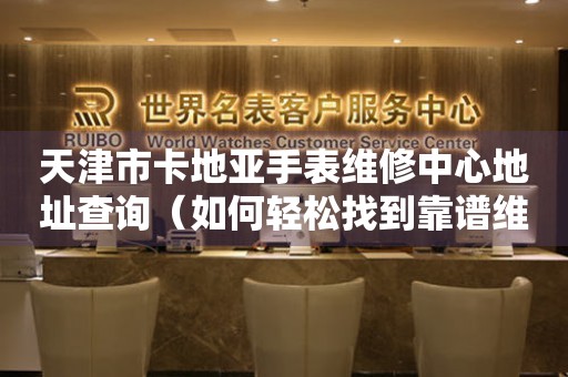 天津市卡地亚手表维修中心地址查询（如何轻松找到靠谱维修点）
