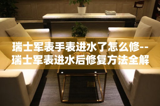  瑞士军表手表进水了怎么修--瑞士军表进水后修复方法全解析 手表维修知识库