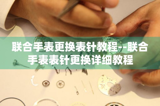  联合手表更换表针教程--联合手表表针更换详细教程 手表维修知识库