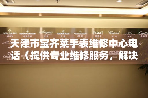 天津市宝齐莱手表维修中心电话（提供专业维修服务，解决您的手表烦恼）