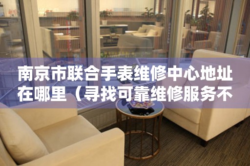 南京市联合手表维修中心地址在哪里（寻找可靠维修服务不再难）