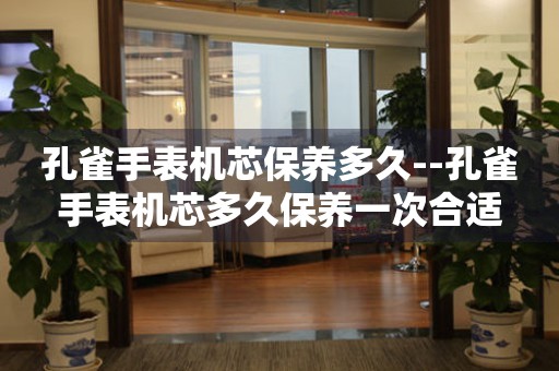  孔雀手表机芯保养多久--孔雀手表机芯多久保养一次合适 手表维修知识库