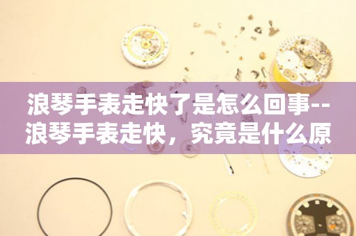  浪琴手表走快了是怎么回事--浪琴手表走快，究竟是什么原因？ 手表维修知识库