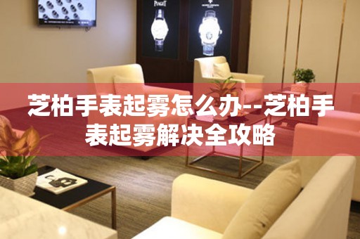  芝柏手表起雾怎么办--芝柏手表起雾解决全攻略 手表维修知识库