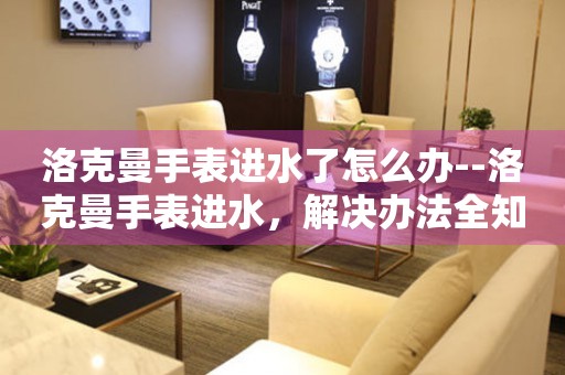  洛克曼手表进水了怎么办--洛克曼手表进水，解决办法全知道 手表维修知识库