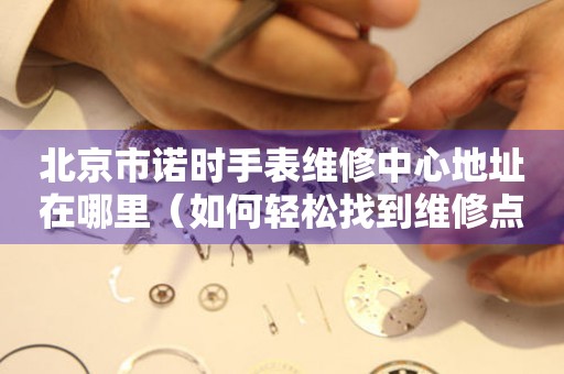 北京市诺时手表维修中心地址在哪里（如何轻松找到维修点）