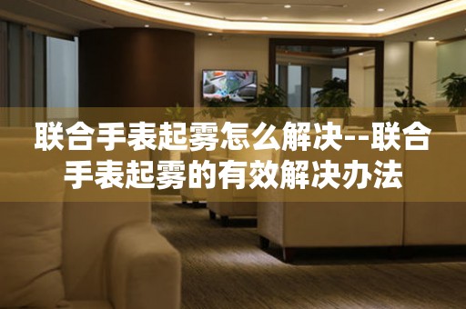  联合手表起雾怎么解决--联合手表起雾的有效解决办法 手表维修知识库