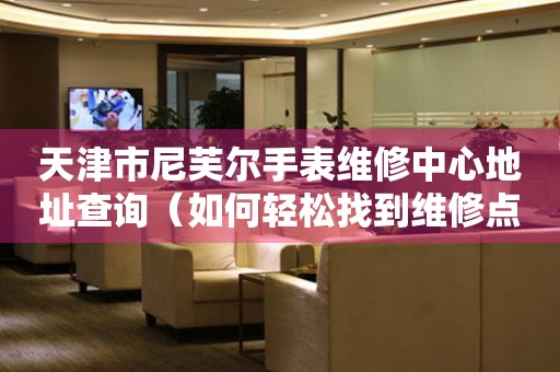 天津市尼芙尔手表维修中心地址查询（如何轻松找到维修点）