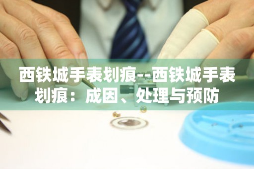  西铁城手表划痕--西铁城手表划痕：成因、处理与预防 手表维修知识库
