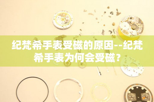  纪梵希手表受磁的原因--纪梵希手表为何会受磁？ 手表维修知识库