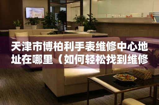天津市博柏利手表维修中心地址在哪里（如何轻松找到维修点）