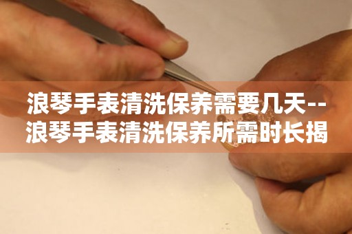  浪琴手表清洗保养需要几天--浪琴手表清洗保养所需时长揭秘 手表维修知识库