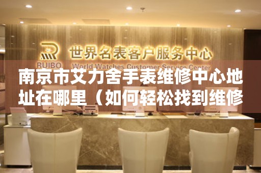 南京市艾力舍手表维修中心地址在哪里（如何轻松找到维修点）