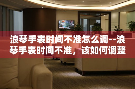  浪琴手表时间不准怎么调--浪琴手表时间不准，该如何调整？ 手表维修知识库