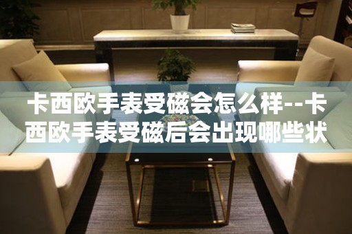 卡西欧手表受磁会怎么样--卡西欧手表受磁后会出现哪些状况 手表维修知识库