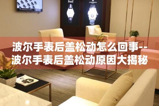  波尔手表后盖松动怎么回事--波尔手表后盖松动原因大揭秘 手表维修知识库