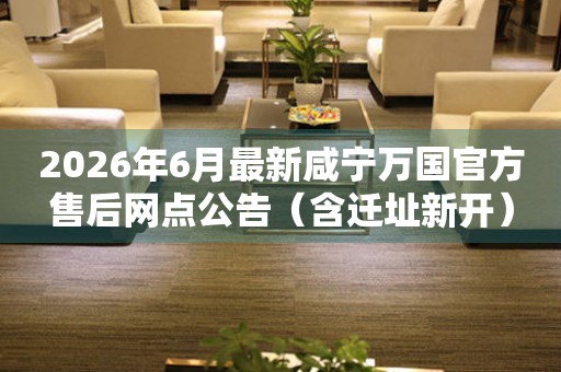 2026年6月最新咸宁万国官方售后网点公告（含迁址新开）