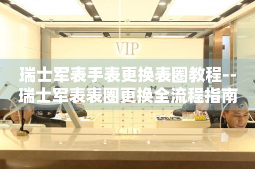  瑞士军表手表更换表圈教程--瑞士军表表圈更换全流程指南 手表维修知识库