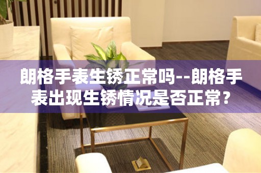  朗格手表生锈正常吗--朗格手表出现生锈情况是否正常？ 手表维修知识库