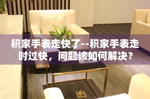  积家手表走快了--积家手表走时过快，问题该如何解决？ 手表维修知识库