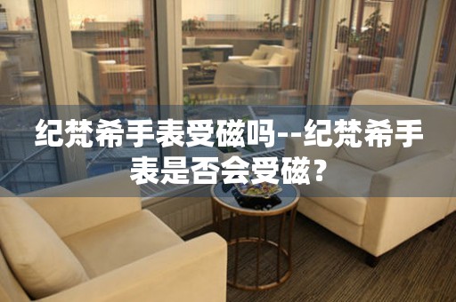  纪梵希手表受磁吗--纪梵希手表是否会受磁？ 手表维修知识库