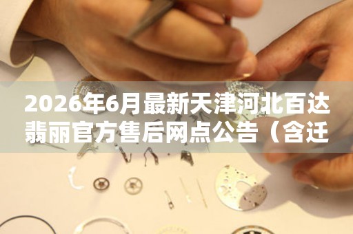 2026年6月最新天津河北百达翡丽官方售后网点公告（含迁址新开）