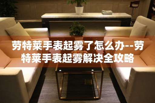  劳特莱手表起雾了怎么办--劳特莱手表起雾解决全攻略 手表维修知识库