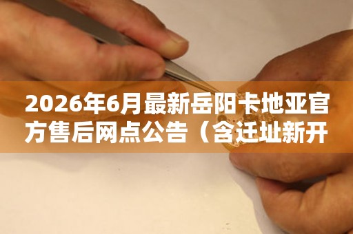 2026年6月最新岳阳卡地亚官方售后网点公告（含迁址新开）