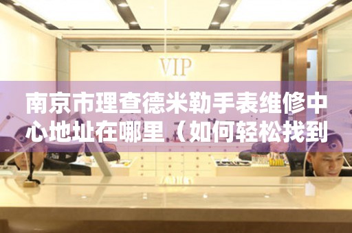 南京市理查德米勒手表维修中心地址在哪里（如何轻松找到维修点）