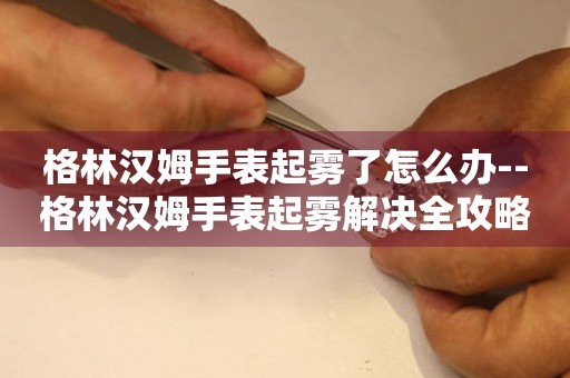  格林汉姆手表起雾了怎么办--格林汉姆手表起雾解决全攻略 手表维修知识库