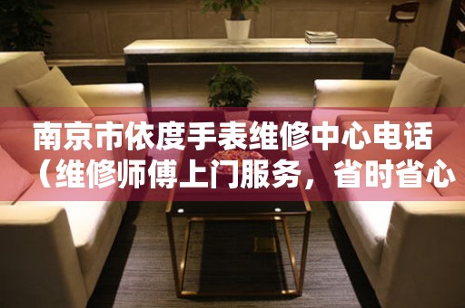 南京市依度手表维修中心电话（维修师傅上门服务，省时省心）