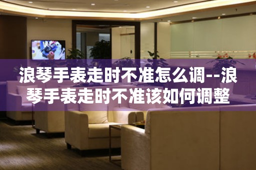  浪琴手表走时不准怎么调--浪琴手表走时不准该如何调整 手表维修知识库