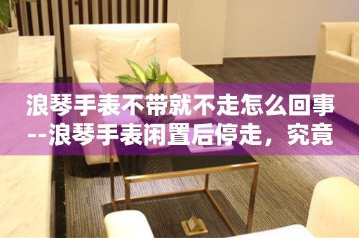  浪琴手表不带就不走怎么回事--浪琴手表闲置后停走，究竟为何？ 手表维修知识库
