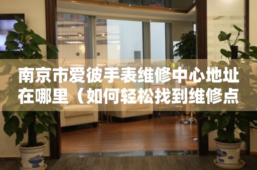 南京市爱彼手表维修中心地址在哪里（如何轻松找到维修点）