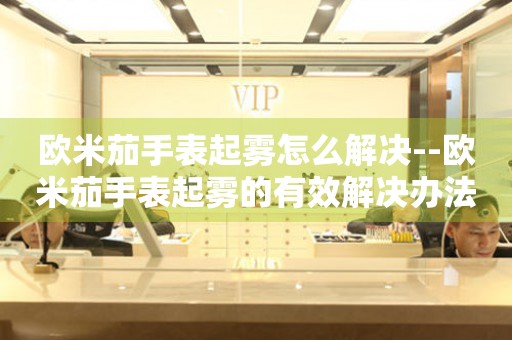  欧米茄手表起雾怎么解决--欧米茄手表起雾的有效解决办法 手表维修知识库