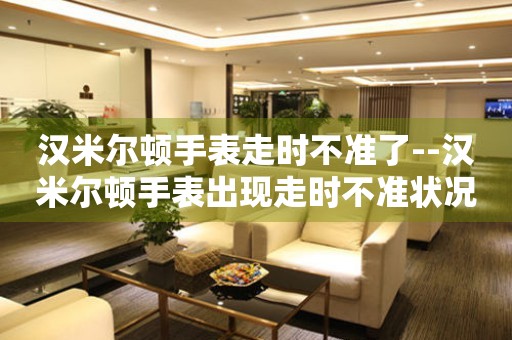  汉米尔顿手表走时不准了--汉米尔顿手表出现走时不准状况 手表维修知识库