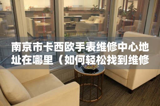 南京市卡西欧手表维修中心地址在哪里（如何轻松找到维修点）