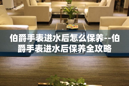  伯爵手表进水后怎么保养--伯爵手表进水后保养全攻略 手表维修知识库