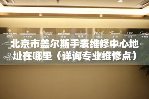 北京市盖尔斯手表维修中心地址在哪里（详询专业维修点）