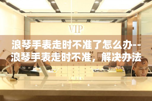  浪琴手表走时不准了怎么办--浪琴手表走时不准，解决办法全揭秘 手表维修知识库