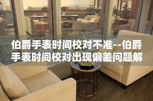  伯爵手表时间校对不准--伯爵手表时间校对出现偏差问题解析 手表维修知识库