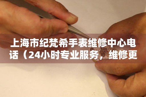 上海市纪梵希手表维修中心电话（24小时专业服务，维修更放心）