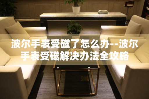  波尔手表受磁了怎么办--波尔手表受磁解决办法全攻略 手表维修知识库
