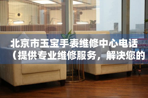 北京市玉宝手表维修中心电话（提供专业维修服务，解决您的手表烦恼）