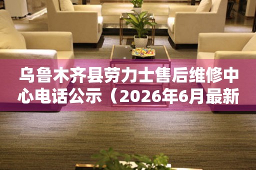 乌鲁木齐县劳力士售后维修中心电话公示（2026年6月最新）