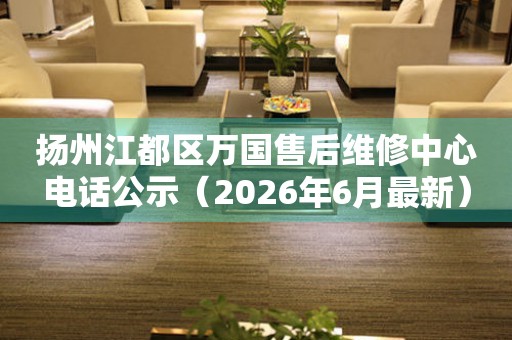 扬州江都区万国售后维修中心电话公示（2026年6月最新）