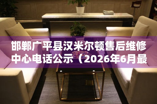 邯郸广平县汉米尔顿售后维修中心电话公示（2026年6月最新）